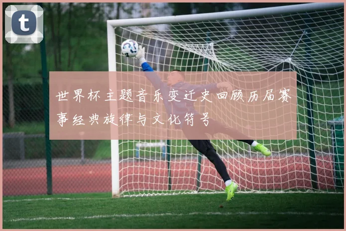 世界杯主题音乐变迁史回顾历届赛事经典旋律与文化符号