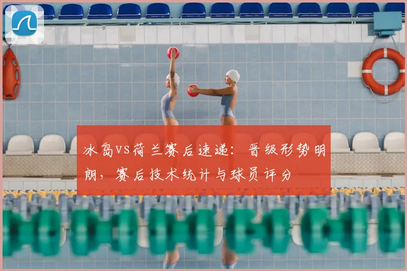 冰岛vs荷兰赛后速递：晋级形势明朗，赛后技术统计与球员评分