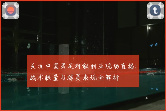 关注中国男足对叙利亚现场直播：战术较量与球员表现全解析