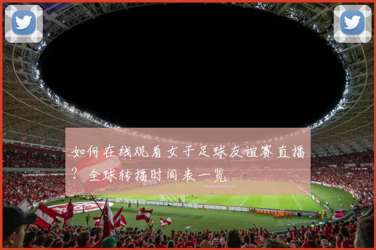 如何在线观看女子足球友谊赛直播？全球转播时间表一览