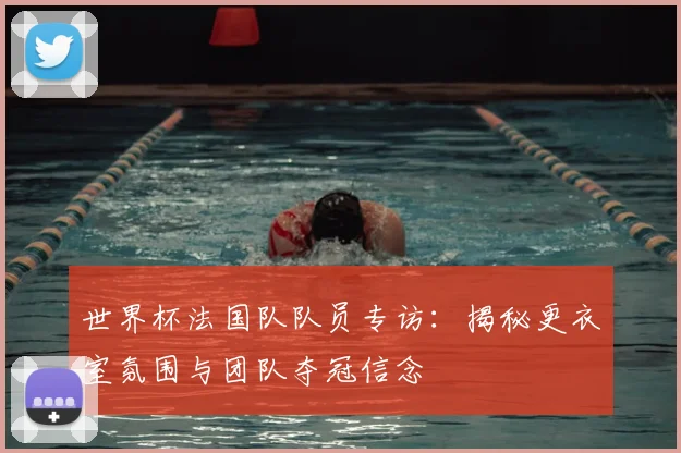 世界杯法国队队员专访：揭秘更衣室氛围与团队夺冠信念