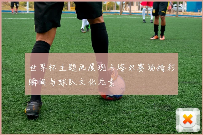 世界杯主题画展现卡塔尔赛场精彩瞬间与球队文化元素