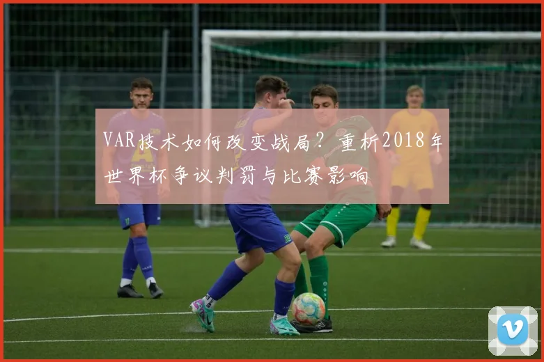 VAR技术如何改变战局？重析2018年世界杯争议判罚与比赛影响
