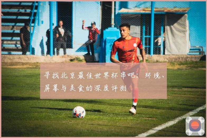 寻找北京最佳世界杯串吧:环境、屏幕与美食的深度评测