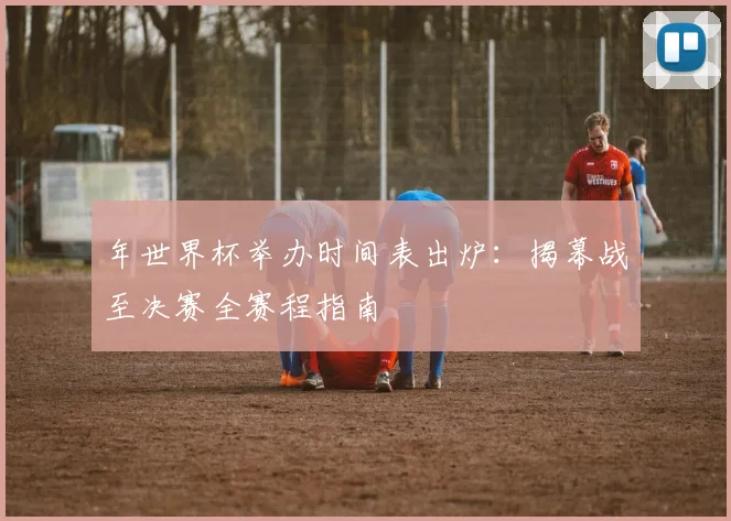 年世界杯举办时间表出炉：揭幕战至决赛全赛程指南