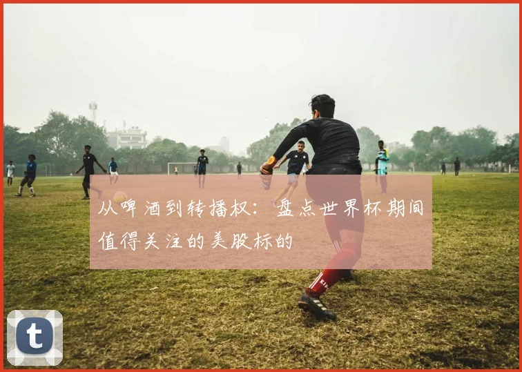 从啤酒到转播权：盘点世界杯期间值得关注的美股标的