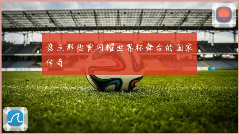 盘点那些曾闪耀世界杯舞台的国家传奇