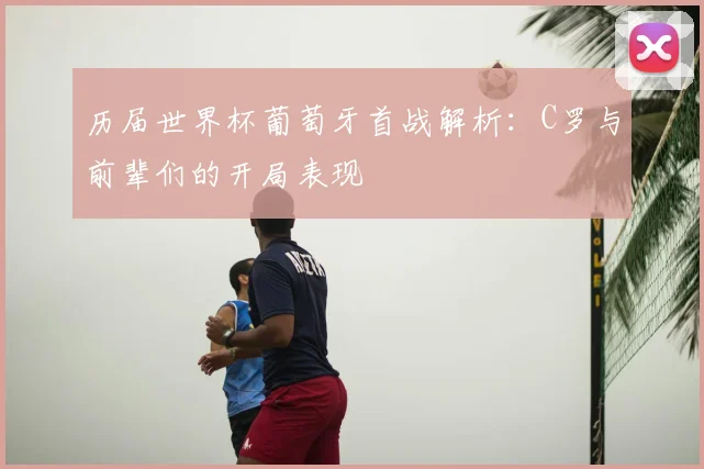 历届世界杯葡萄牙首战解析：C罗与前辈们的开局表现